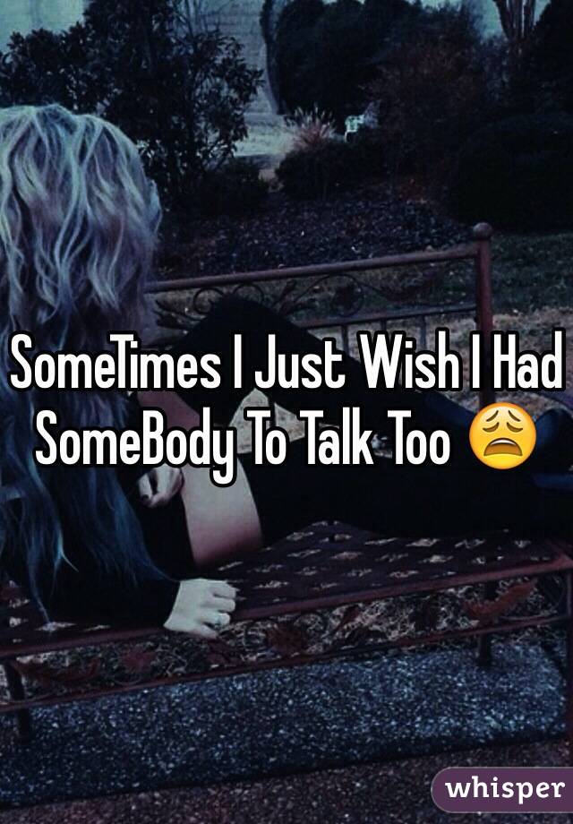 SomeTimes I Just Wish I Had SomeBody To Talk Too 😩