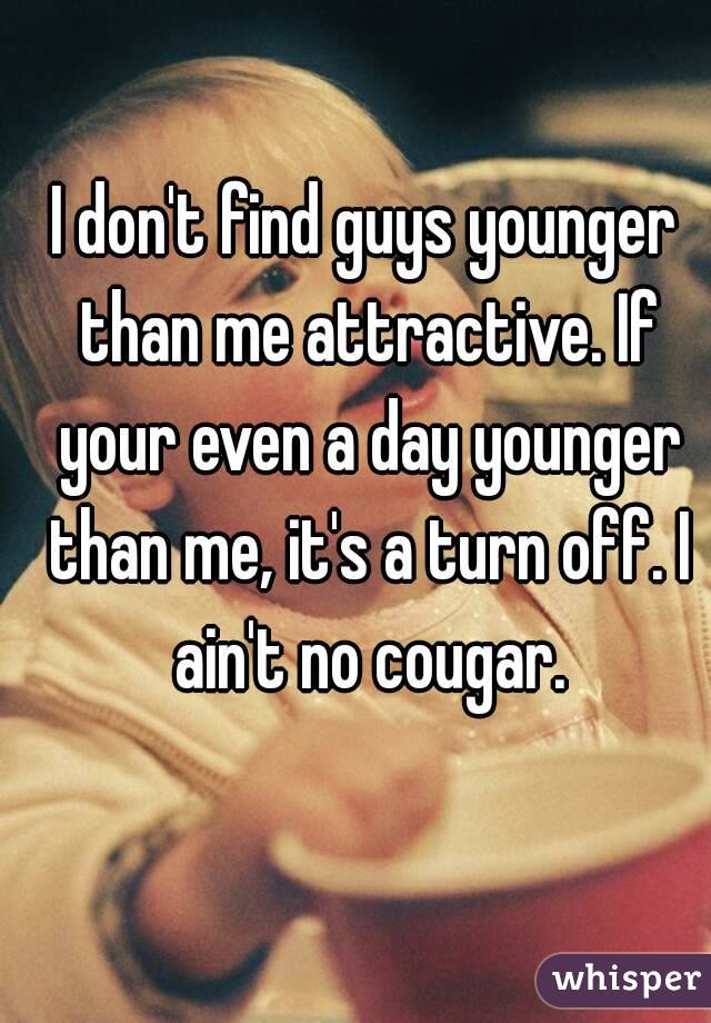 I don't find guys younger than me attractive. If your even a day younger than me, it's a turn off. I ain't no cougar.