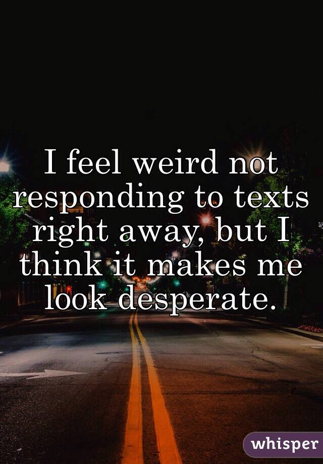 I feel weird not responding to texts right away, but I think it makes me look desperate.