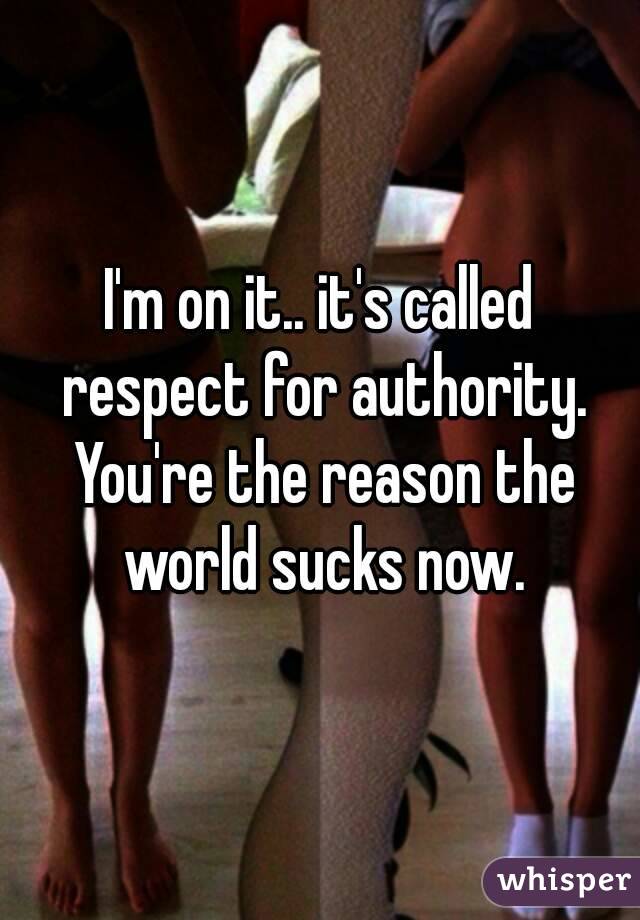 I'm on it.. it's called respect for authority. You're the reason the world sucks now.