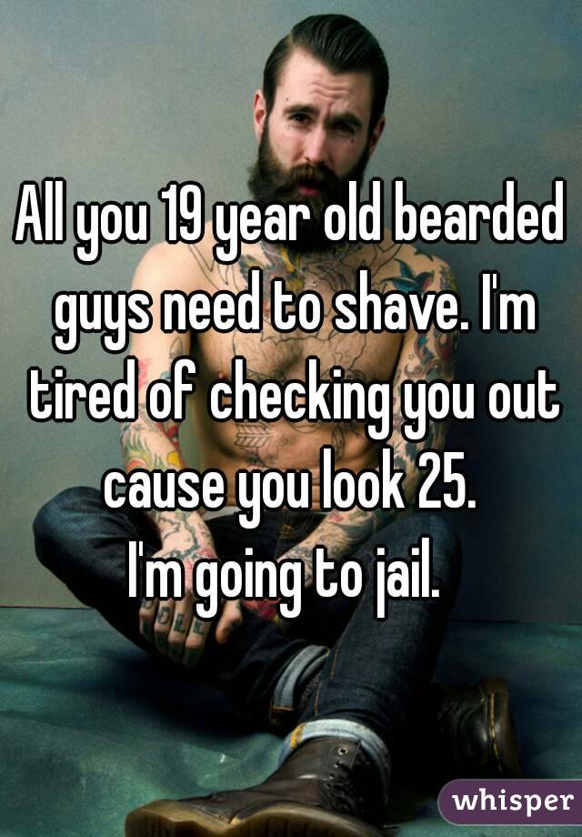 All you 19 year old bearded guys need to shave. I'm tired of checking you out cause you look 25. 
I'm going to jail. 