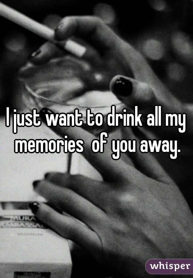 I just want to drink all my memories  of you away.