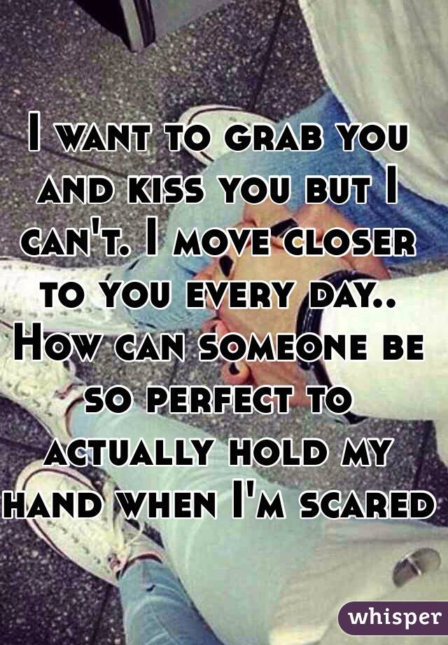 I want to grab you and kiss you but I can't. I move closer to you every day.. How can someone be so perfect to actually hold my hand when I'm scared 