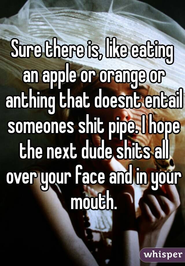 Sure there is, like eating an apple or orange or anthing that doesnt entail someones shit pipe. I hope the next dude shits all over your face and in your mouth.