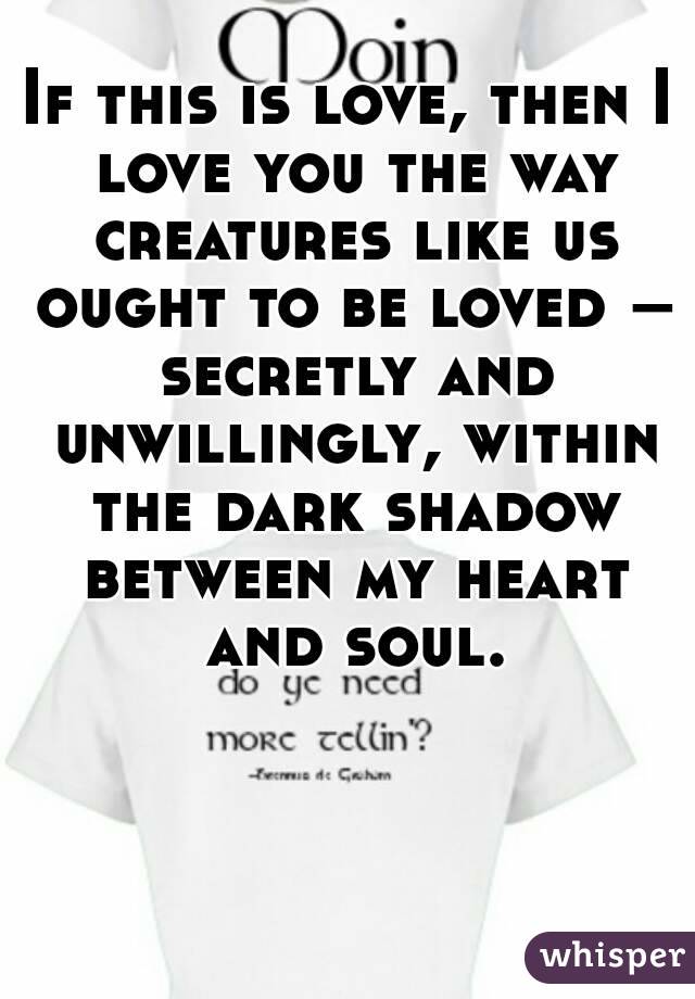 If this is love, then I love you the way creatures like us ought to be loved – secretly and unwillingly, within the dark shadow between my heart and soul.