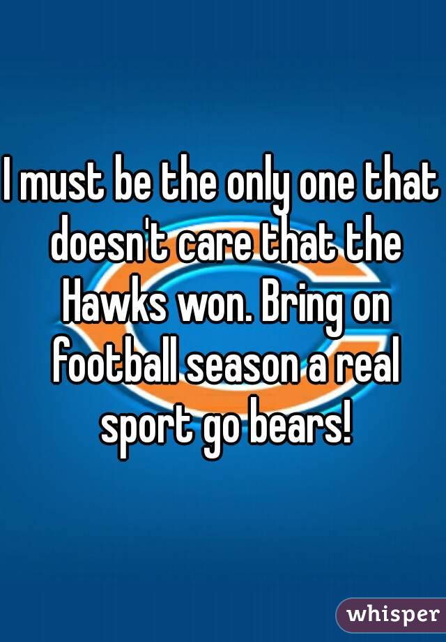 I must be the only one that doesn't care that the Hawks won. Bring on football season a real sport go bears!