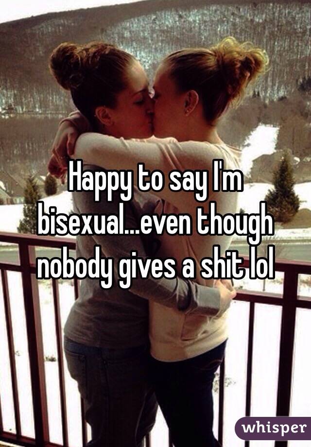 Happy to say I'm bisexual...even though nobody gives a shit lol