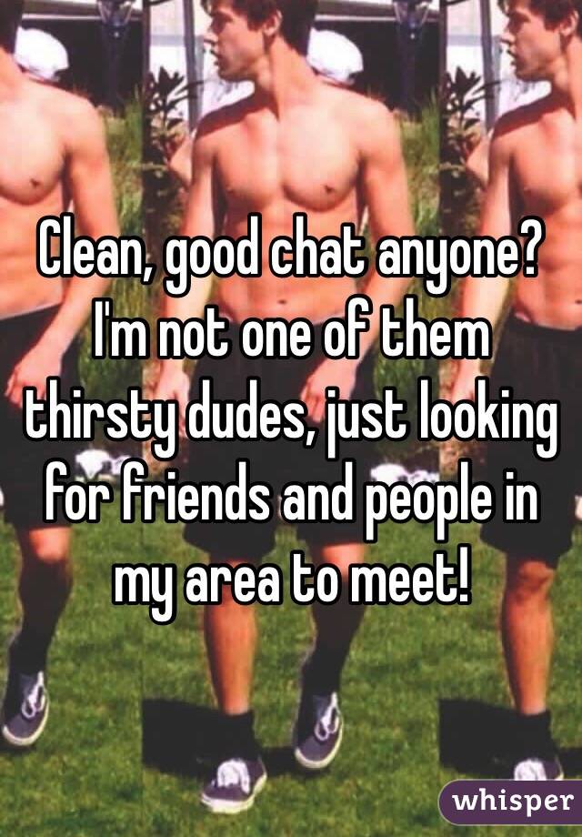 Clean, good chat anyone? I'm not one of them thirsty dudes, just looking for friends and people in my area to meet!