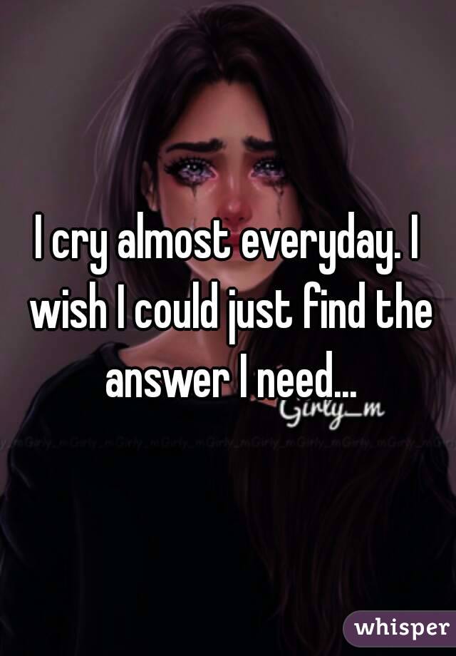 I cry almost everyday. I wish I could just find the answer I need...