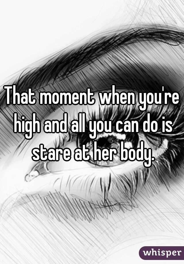 That moment when you're high and all you can do is stare at her body.