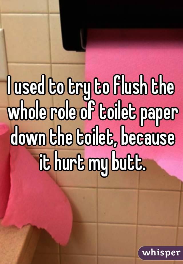 I used to try to flush the whole role of toilet paper down the toilet, because it hurt my butt.