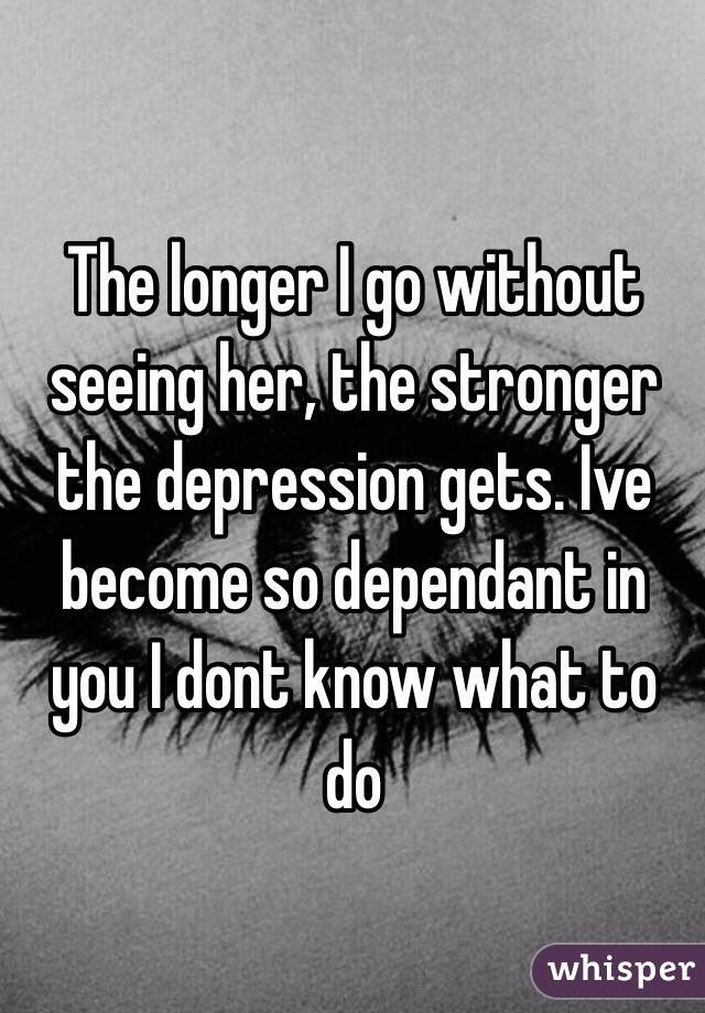 The longer I go without seeing her, the stronger the depression gets. Ive become so dependant in you I dont know what to do
