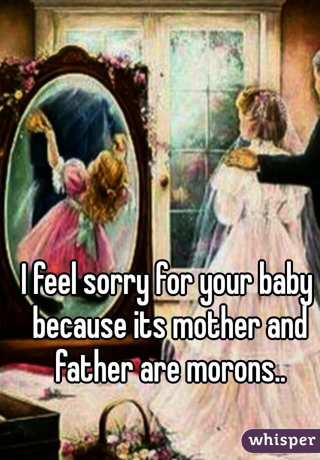 I feel sorry for your baby because its mother and father are morons..