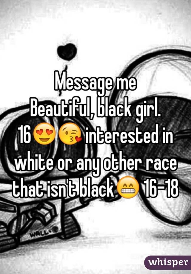 Message me
Beautiful, black girl. 
16😍😘 interested in white or any other race that isn't black😁 16-18