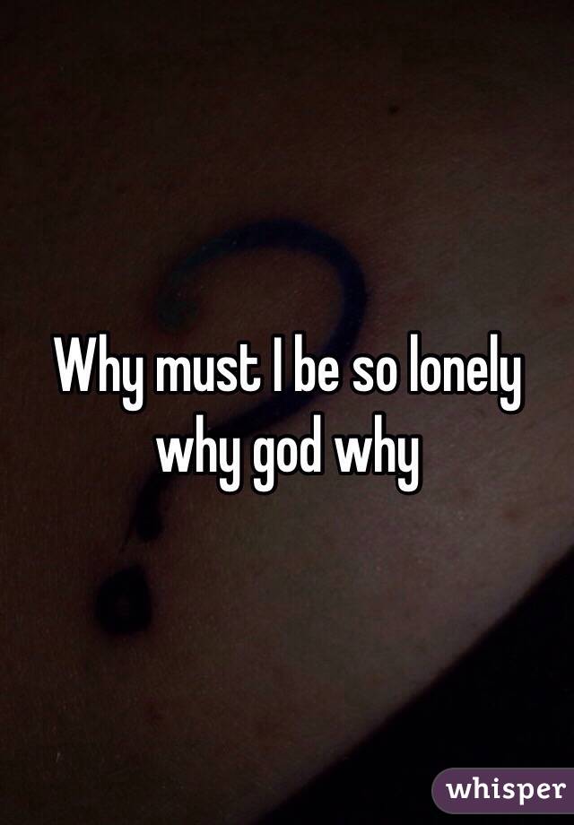 Why must I be so lonely why god why 