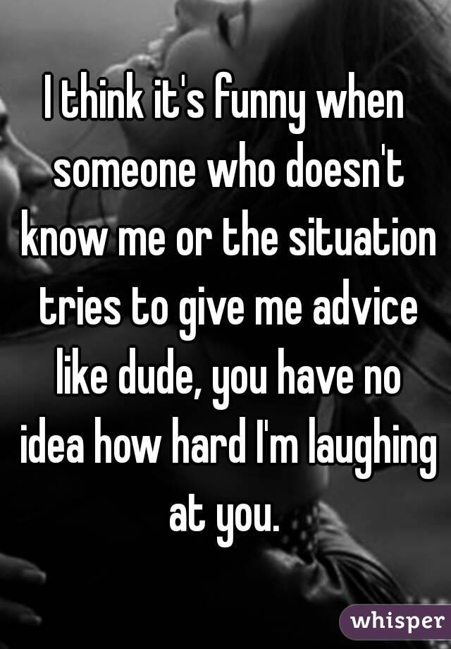 I think it's funny when someone who doesn't know me or the situation tries to give me advice like dude, you have no idea how hard I'm laughing at you. 