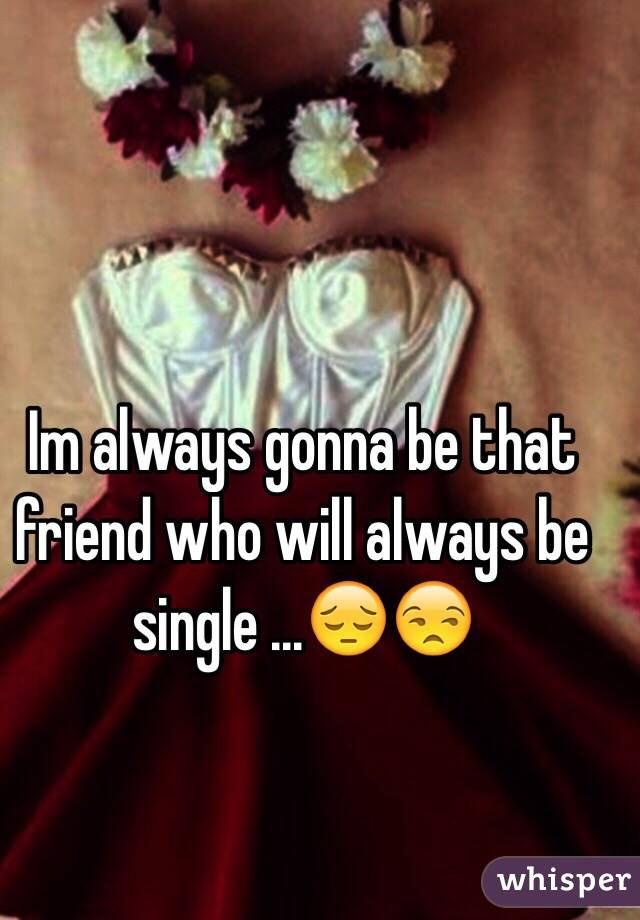 Im always gonna be that friend who will always be single ...😔😒