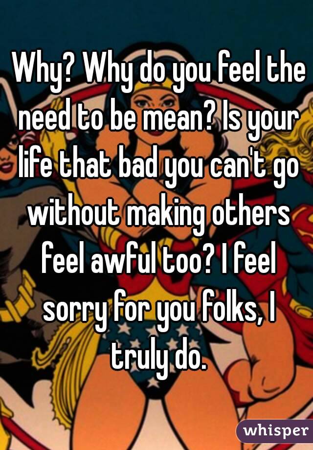  Why? Why do you feel the need to be mean? Is your life that bad you can't go without making others feel awful too? I feel sorry for you folks, I truly do.