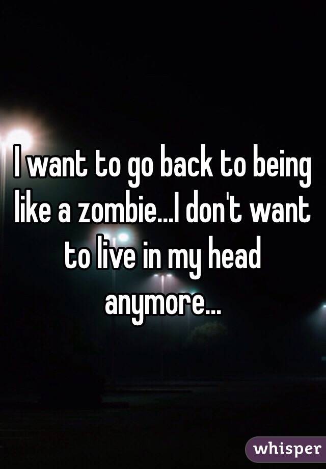 I want to go back to being like a zombie...I don't want to live in my head anymore...