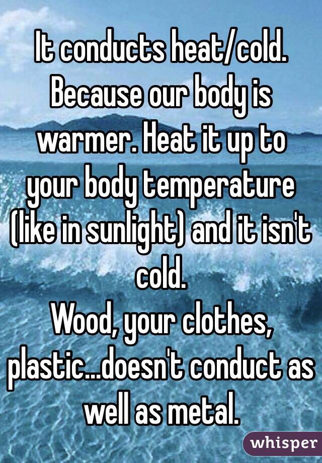 It conducts heat/cold. Because our body is warmer. Heat it up to your body temperature (like in sunlight) and it isn't cold. 
Wood, your clothes, plastic...doesn't conduct as well as metal.