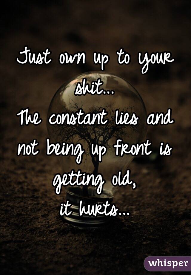 Just own up to your shit... 
The constant lies and not being up front is getting old, 
it hurts... 