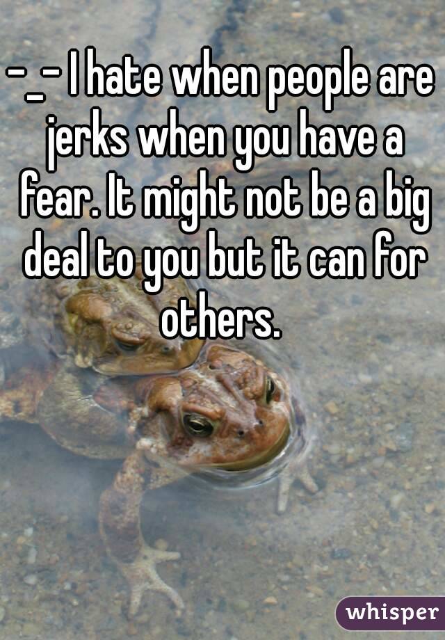 -_- I hate when people are jerks when you have a fear. It might not be a big deal to you but it can for others. 