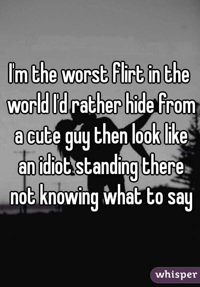 I'm the worst flirt in the world I'd rather hide from a cute guy then look like an idiot standing there not knowing what to say