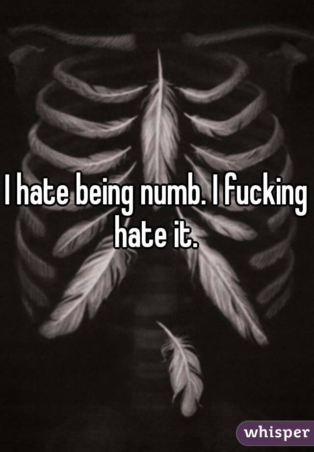 I hate being numb. I fucking hate it. 