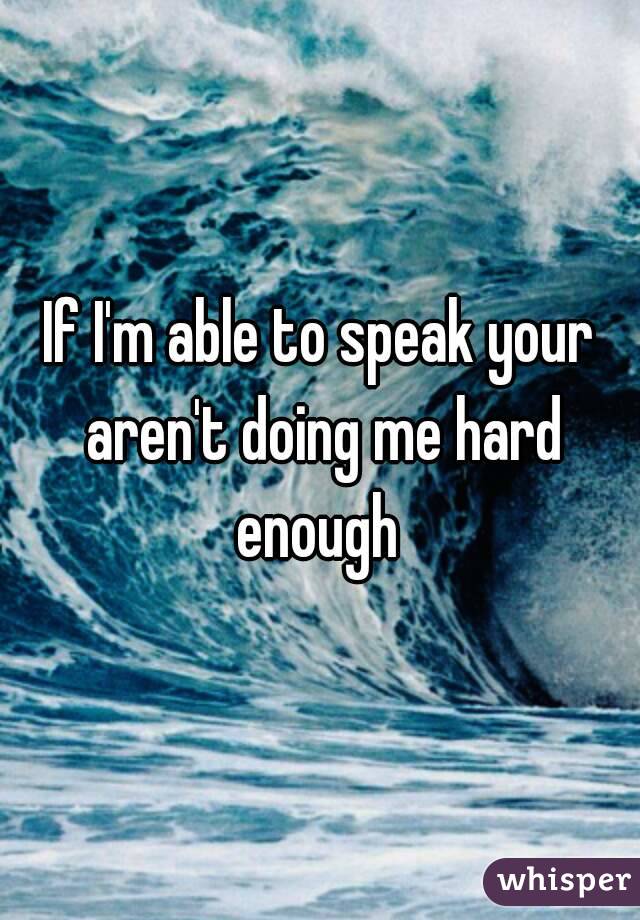 If I'm able to speak your aren't doing me hard enough 