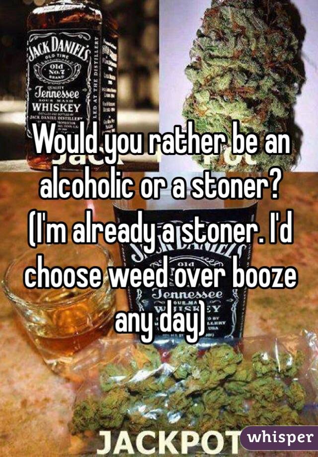 Would you rather be an alcoholic or a stoner?
(I'm already a stoner. I'd choose weed over booze any day)