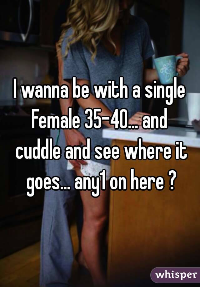 I wanna be with a single Female 35-40... and  cuddle and see where it goes... any1 on here ?