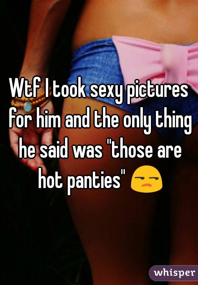 Wtf I took sexy pictures for him and the only thing he said was "those are hot panties" 😒