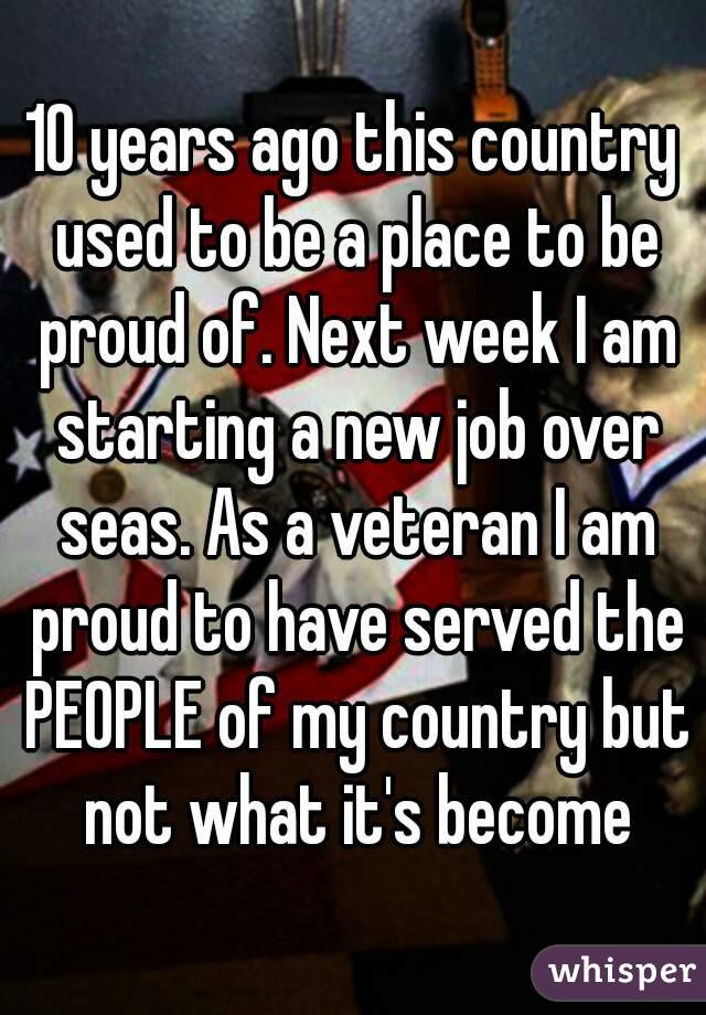 10 years ago this country used to be a place to be proud of. Next week I am starting a new job over seas. As a veteran I am proud to have served the PEOPLE of my country but not what it's become