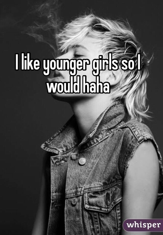 I like younger girls so I would haha 