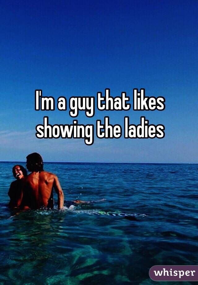 I'm a guy that likes showing the ladies