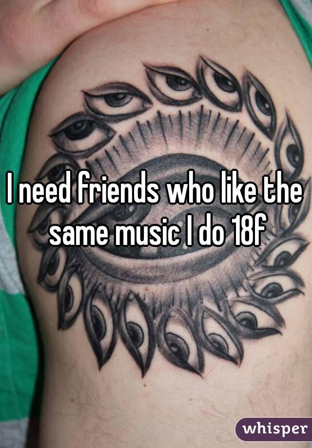 I need friends who like the same music I do 18f