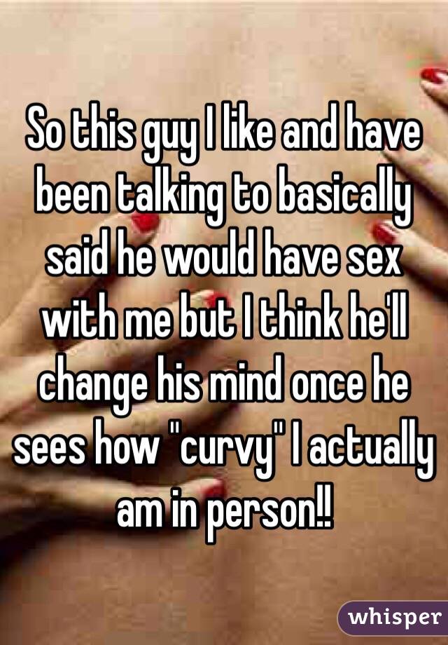 So this guy I like and have been talking to basically said he would have sex with me but I think he'll change his mind once he sees how "curvy" I actually am in person!! 