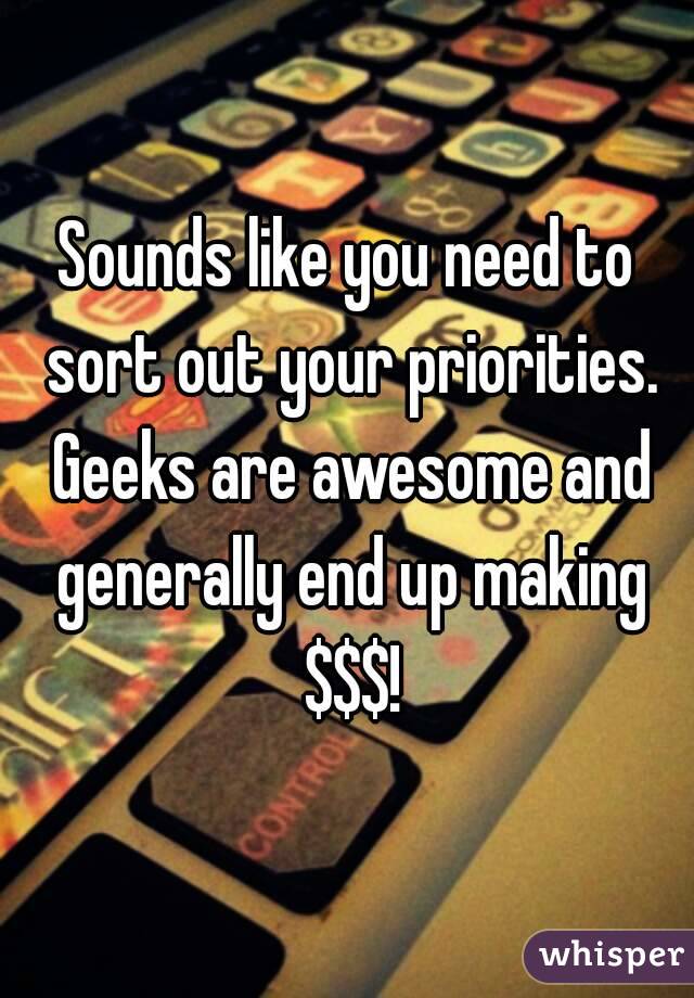 Sounds like you need to sort out your priorities. Geeks are awesome and generally end up making $$$!