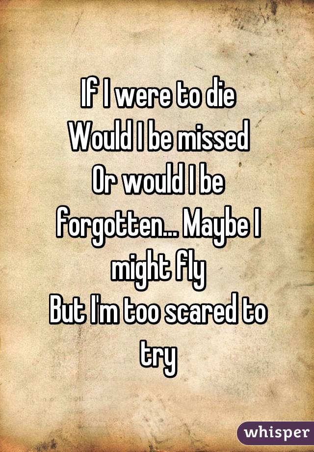 If I were to die
Would I be missed
Or would I be forgotten... Maybe I might fly
But I'm too scared to try