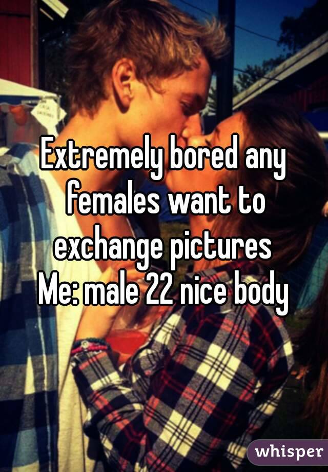 Extremely bored any females want to exchange pictures 
Me: male 22 nice body