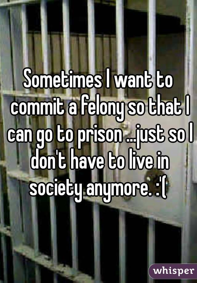 Sometimes I want to commit a felony so that I can go to prison ...just so I don't have to live in society anymore. :'( 