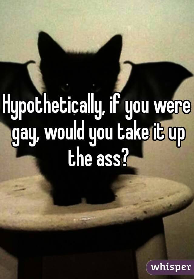 Hypothetically, if you were gay, would you take it up the ass?