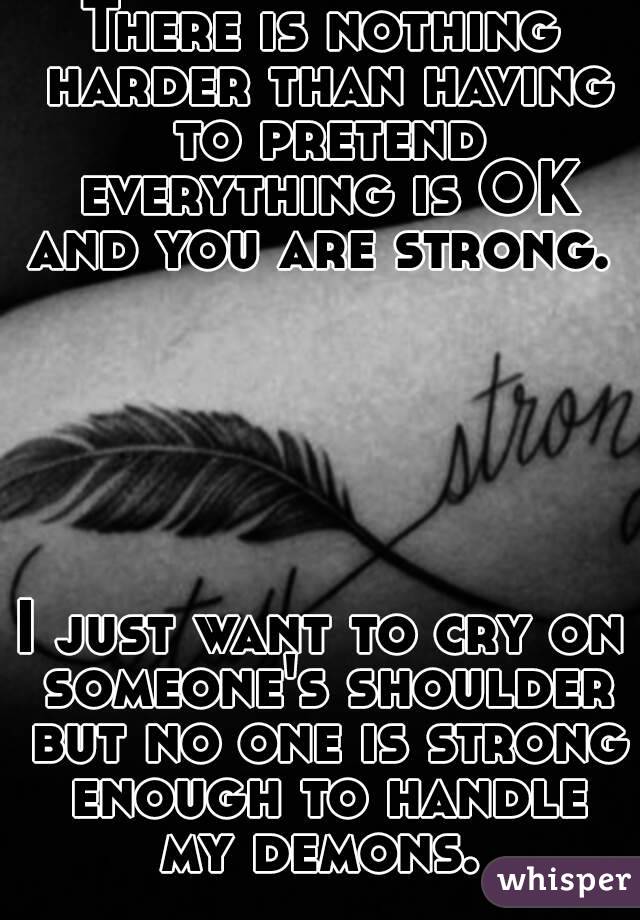 There is nothing harder than having to pretend everything is OK and you are strong. 






I just want to cry on someone's shoulder but no one is strong enough to handle my demons. 