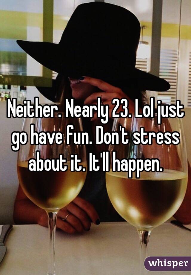 Neither. Nearly 23. Lol just go have fun. Don't stress about it. It'll happen.