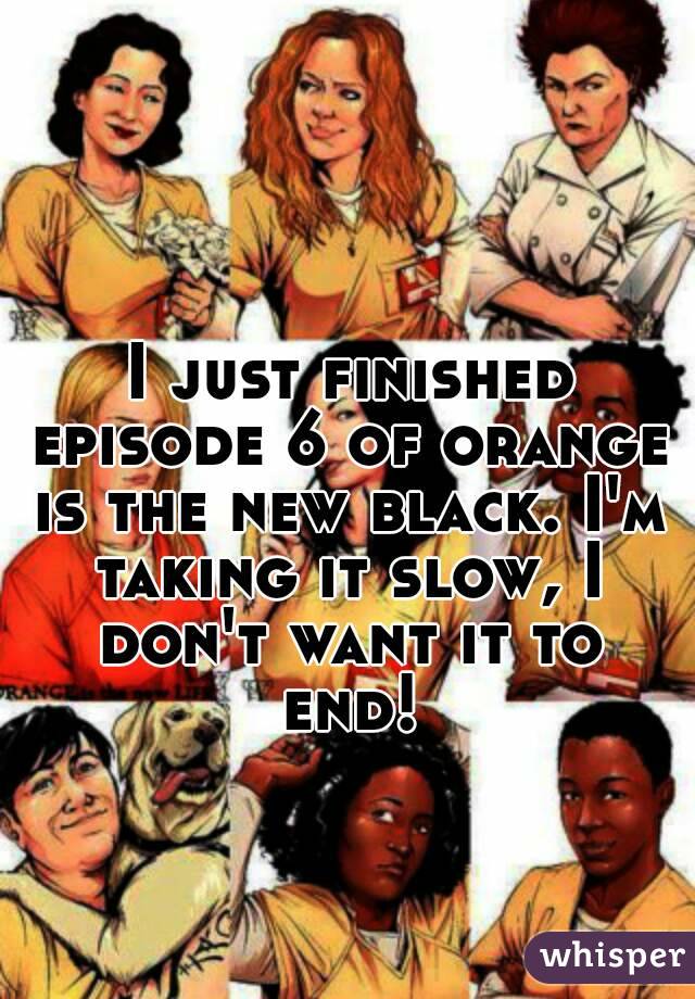  I just finished episode 6 of orange is the new black. I'm taking it slow, I don't want it to end!