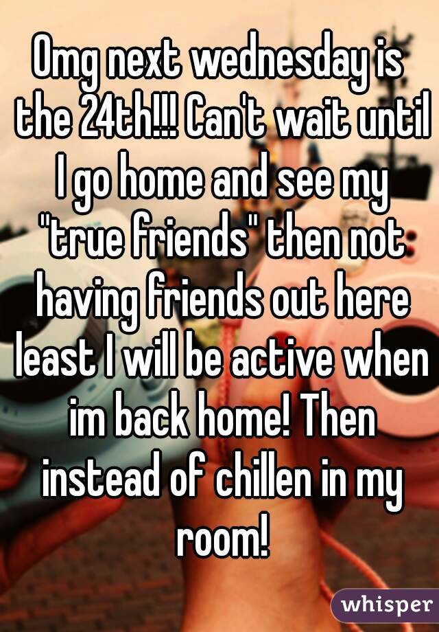 Omg next wednesday is the 24th!!! Can't wait until I go home and see my "true friends" then not having friends out here least I will be active when im back home! Then instead of chillen in my room!