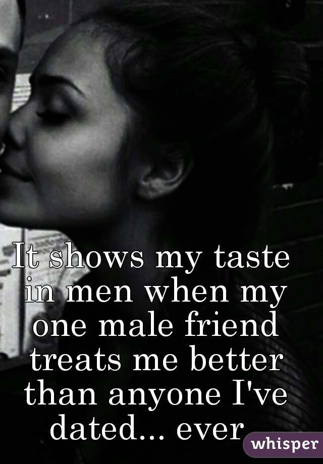 It shows my taste in men when my one male friend treats me better than anyone I've dated... ever. 