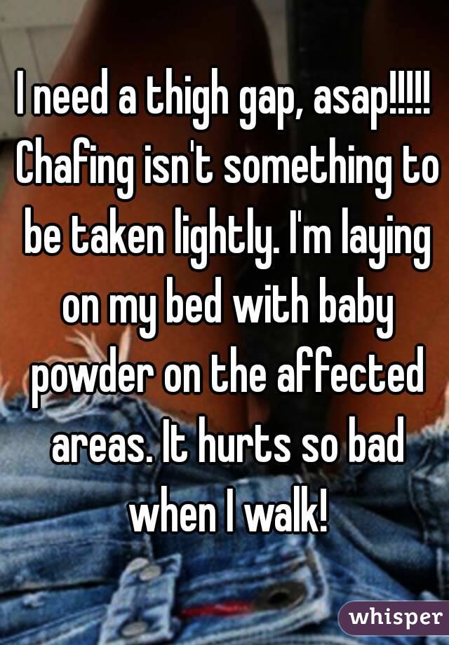 I need a thigh gap, asap!!!!! Chafing isn't something to be taken lightly. I'm laying on my bed with baby powder on the affected areas. It hurts so bad when I walk!