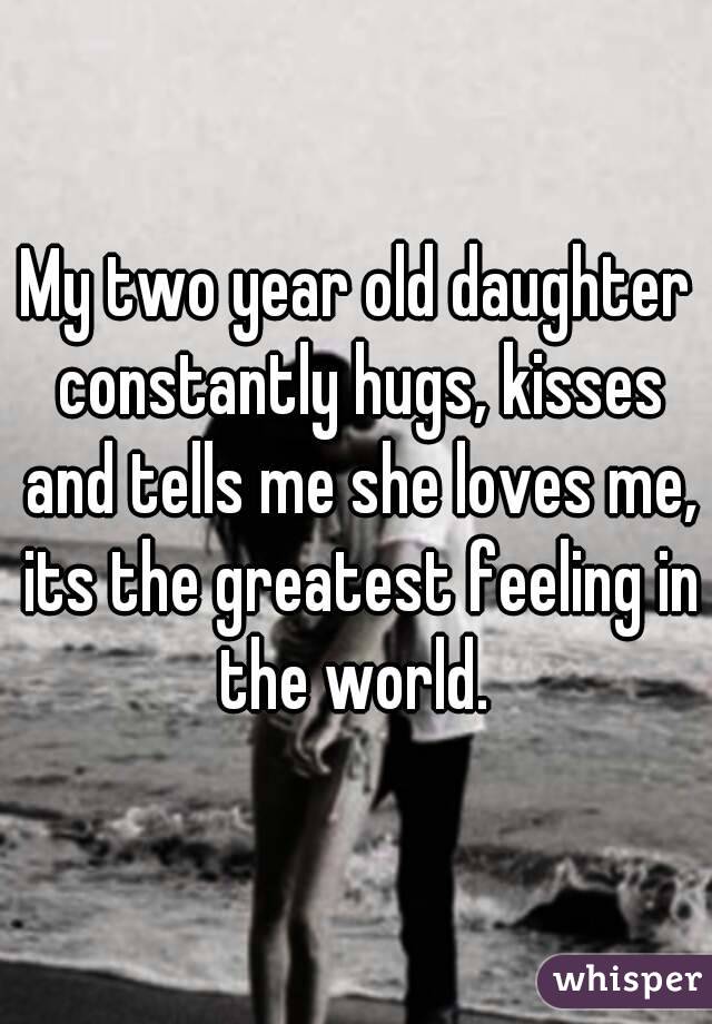 My two year old daughter constantly hugs, kisses and tells me she loves me, its the greatest feeling in the world. 