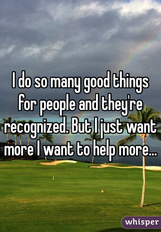 I do so many good things for people and they're recognized. But I just want more I want to help more...